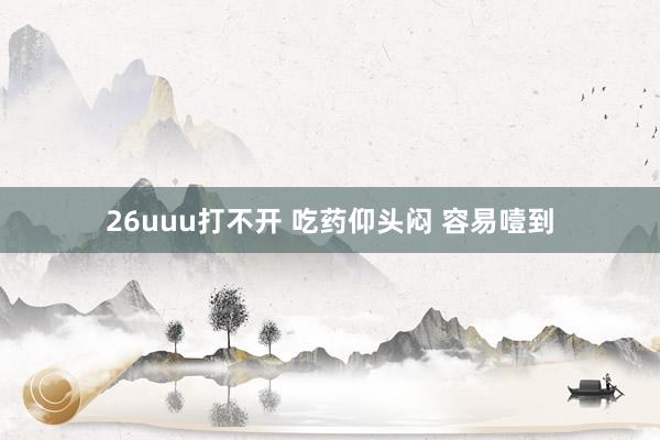 26uuu打不开 吃药仰头闷 容易噎到
