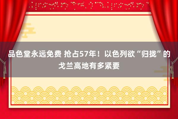 品色堂永远免费 抢占57年！以色列欲“归拢”的戈兰高地有多紧要