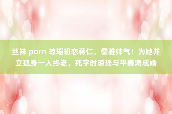 丝袜 porn 琼瑶初恋蒋仁，儒雅帅气！为她并立孤身一人终老，死字时琼瑶与平鑫涛成婚
