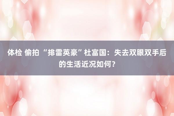 体检 偷拍 “排雷英豪”杜富国：失去双眼双手后的生活近况如何？