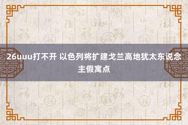 26uuu打不开 以色列将扩建戈兰高地犹太东说念主假寓点