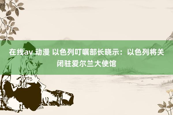 在线av 动漫 以色列叮嘱部长晓示：以色列将关闭驻爱尔兰大使馆