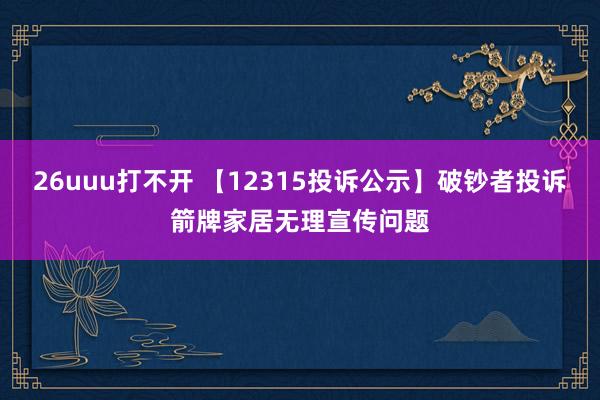 26uuu打不开 【12315投诉公示】破钞者投诉箭牌家居无理宣传问题