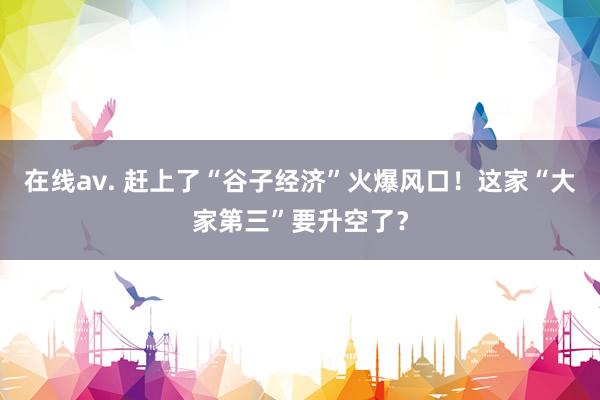 在线av. 赶上了“谷子经济”火爆风口!这家“大家第三”要升空了?