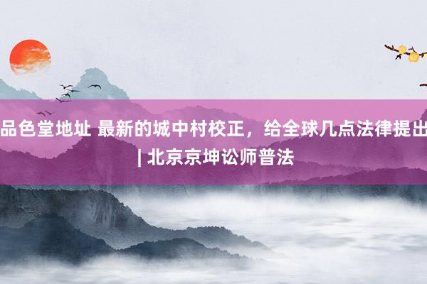 品色堂地址 最新的城中村校正，给全球几点法律提出 | 北京京坤讼师普法