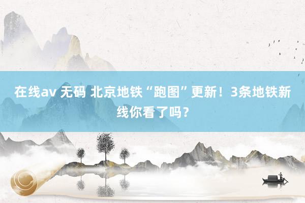 在线av 无码 北京地铁“跑图”更新！3条地铁新线你看了吗？