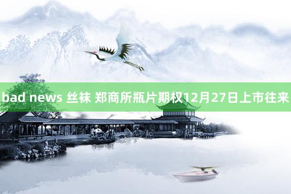 bad news 丝袜 郑商所瓶片期权12月27日上市往来