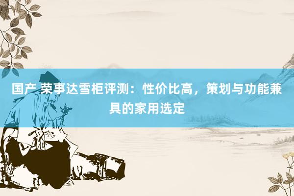国产 荣事达雪柜评测：性价比高，策划与功能兼具的家用选定