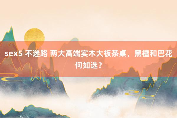 sex5 不迷路 两大高端实木大板茶桌，黑檀和巴花何如选？