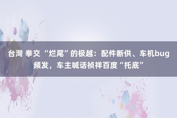 台灣 拳交 “烂尾”的极越：配件断供、车机bug频发，车主喊话祯祥百度“托底”