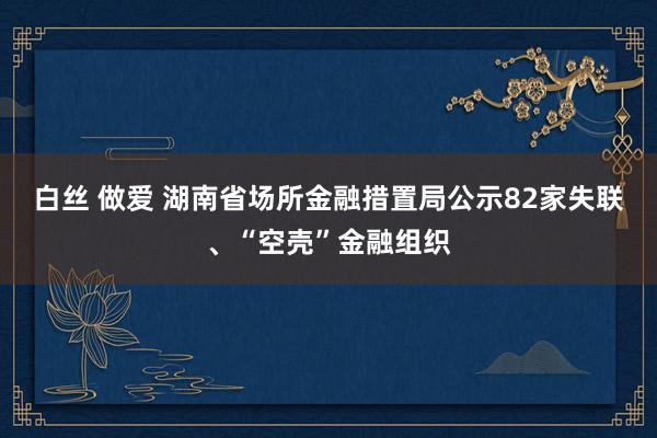 白丝 做爱 湖南省场所金融措置局公示82家失联、“空壳”金融组织