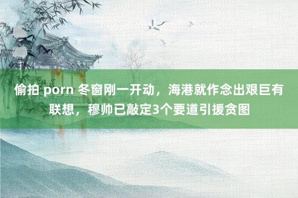 偷拍 porn 冬窗刚一开动，海港就作念出艰巨有联想，穆帅已敲定3个要道引援贪图