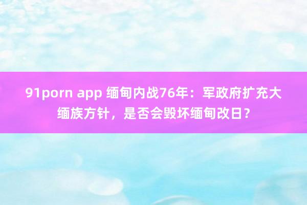 91porn app 缅甸内战76年：军政府扩充大缅族方针，是否会毁坏缅甸改日？