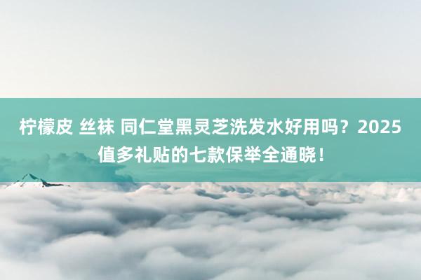柠檬皮 丝袜 同仁堂黑灵芝洗发水好用吗？2025值多礼贴的七款保举全通晓！