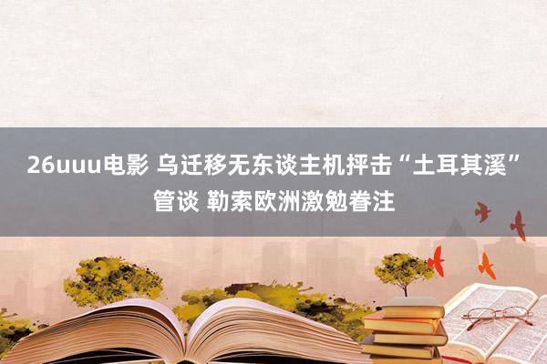 26uuu电影 乌迁移无东谈主机抨击“土耳其溪”管谈 勒索欧洲激勉眷注