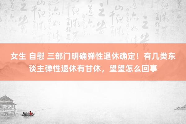 女生 自慰 三部门明确弹性退休确定！有几类东谈主弹性退休有甘休，望望怎么回事