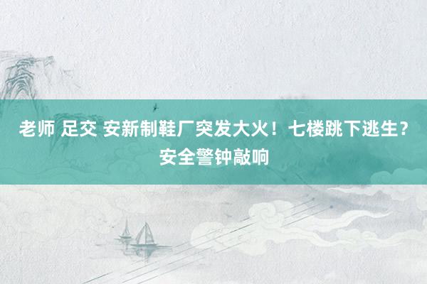 老师 足交 安新制鞋厂突发大火！七楼跳下逃生？安全警钟敲响