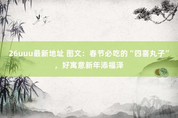 26uuu最新地址 图文：春节必吃的“四喜丸子”，好寓意新年添福泽