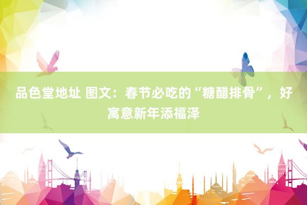 品色堂地址 图文：春节必吃的“糖醋排骨”，好寓意新年添福泽