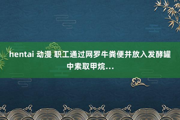 hentai 动漫 职工通过网罗牛粪便并放入发酵罐中索取甲烷…