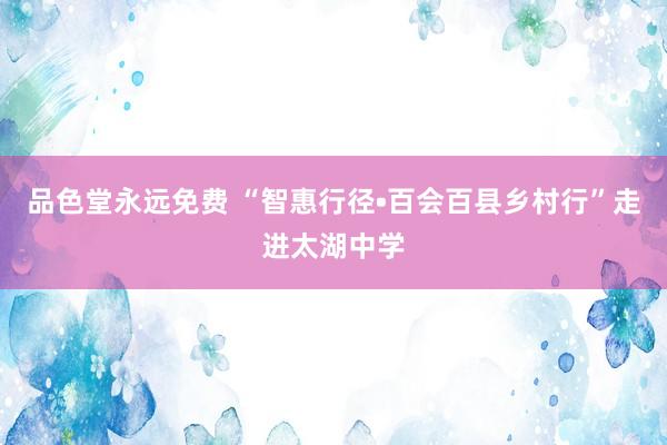 品色堂永远免费 “智惠行径•百会百县乡村行”走进太湖中学