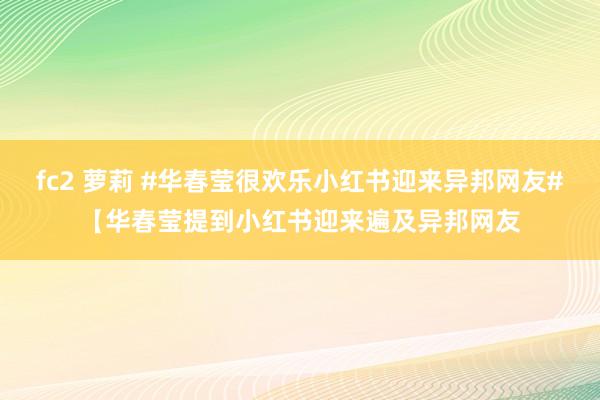 fc2 萝莉 #华春莹很欢乐小红书迎来异邦网友#【华春莹提到小红书迎来遍及异邦网友