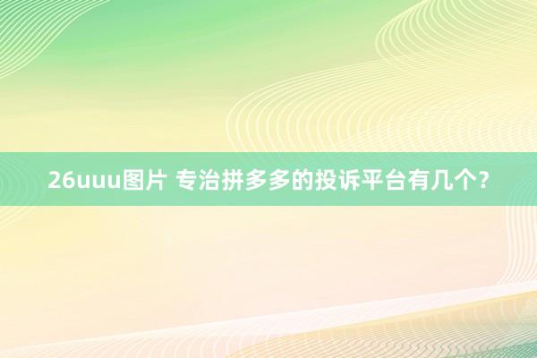 26uuu图片 专治拼多多的投诉平台有几个？