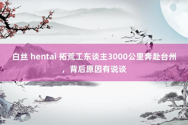 白丝 hentai 拓荒工东谈主3000公里奔赴台州，背后原因有说谈