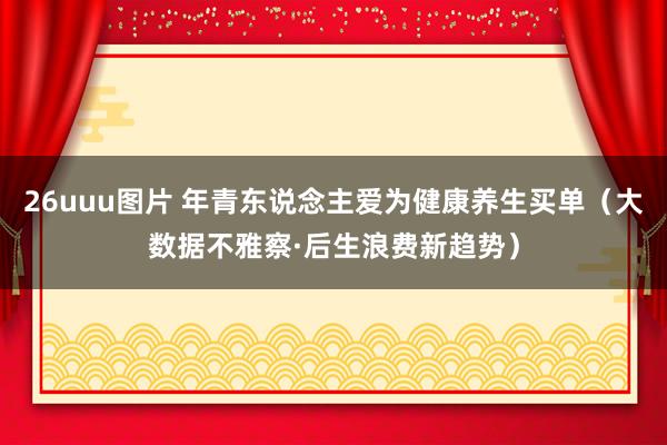 26uuu图片 年青东说念主爱为健康养生买单（大数据不雅察·后生浪费新趋势）