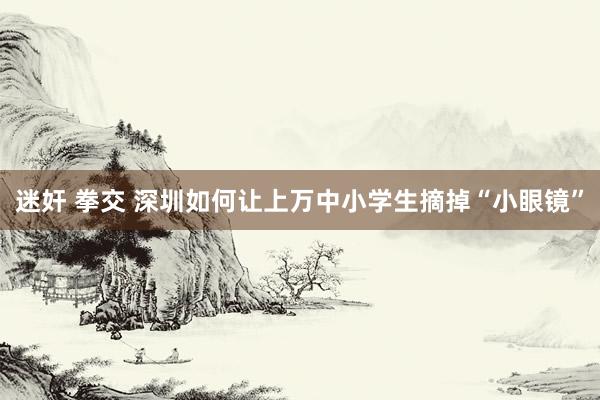 迷奸 拳交 深圳如何让上万中小学生摘掉“小眼镜”