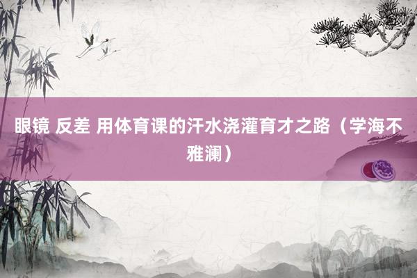 眼镜 反差 用体育课的汗水浇灌育才之路（学海不雅澜）