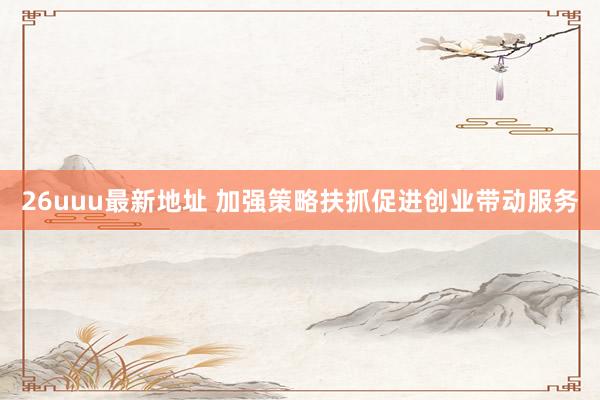 26uuu最新地址 加强策略扶抓促进创业带动服务