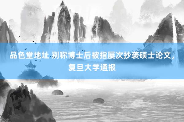 品色堂地址 别称博士后被指屡次抄袭硕士论文，复旦大学通报