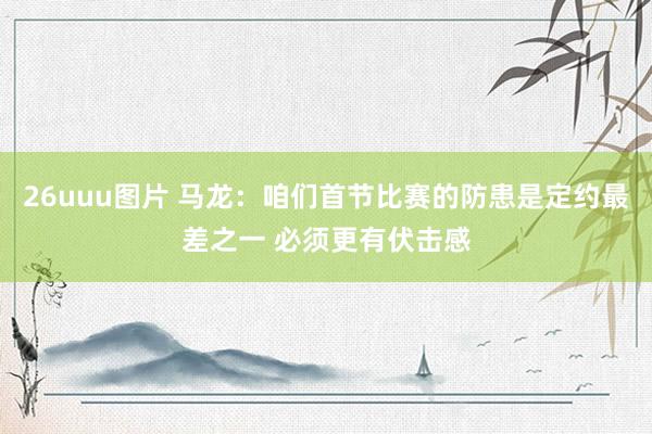26uuu图片 马龙：咱们首节比赛的防患是定约最差之一 必须更有伏击感