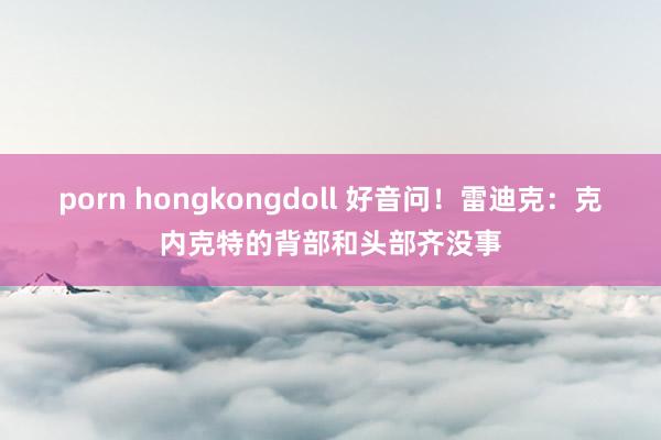 porn hongkongdoll 好音问！雷迪克：克内克特的背部和头部齐没事