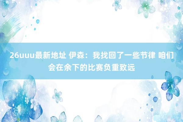26uuu最新地址 伊森：我找回了一些节律 咱们会在余下的比赛负重致远