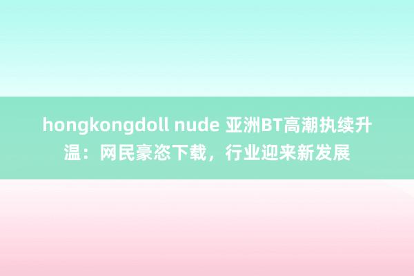 hongkongdoll nude 亚洲BT高潮执续升温：网民豪恣下载，行业迎来新发展