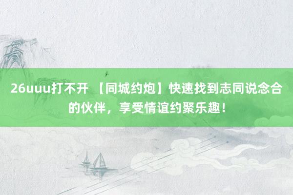 26uuu打不开 【同城约炮】快速找到志同说念合的伙伴，享受情谊约聚乐趣！