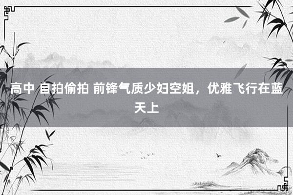 高中 自拍偷拍 前锋气质少妇空姐，优雅飞行在蓝天上