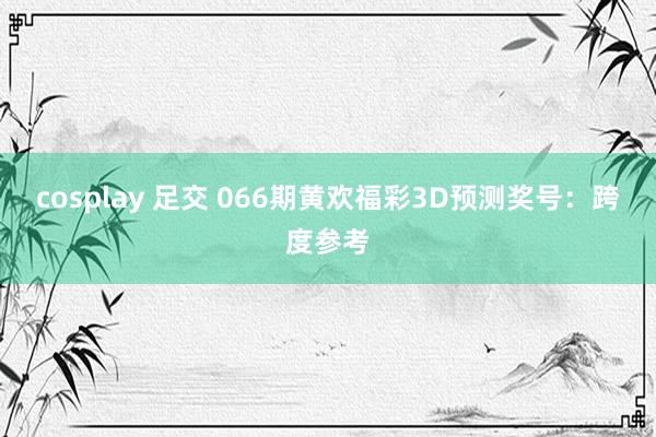 cosplay 足交 066期黄欢福彩3D预测奖号：跨度参考