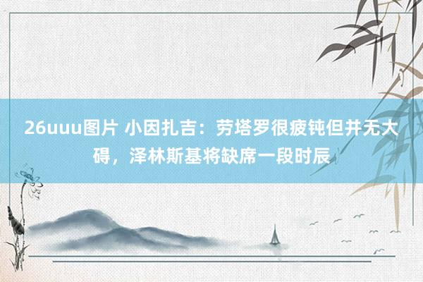 26uuu图片 小因扎吉：劳塔罗很疲钝但并无大碍，泽林斯基将缺席一段时辰