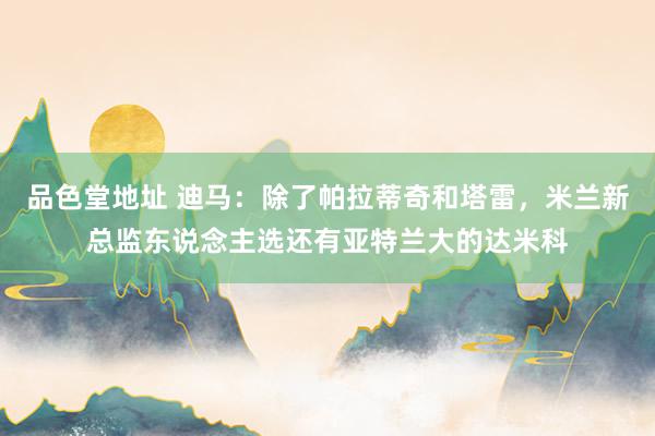 品色堂地址 迪马：除了帕拉蒂奇和塔雷，米兰新总监东说念主选还有亚特兰大的达米科