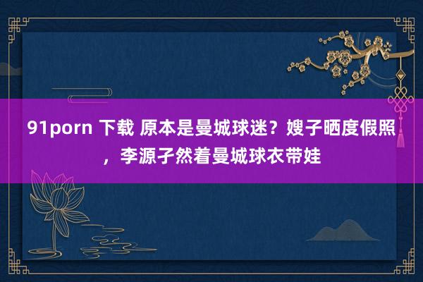 91porn 下载 原本是曼城球迷？嫂子晒度假照，李源孑然着曼城球衣带娃