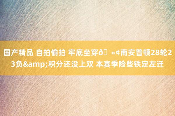 国产精品 自拍偷拍 牢底坐穿🫢南安普顿28轮23负&积分还没上双 本赛季险些铁定左迁