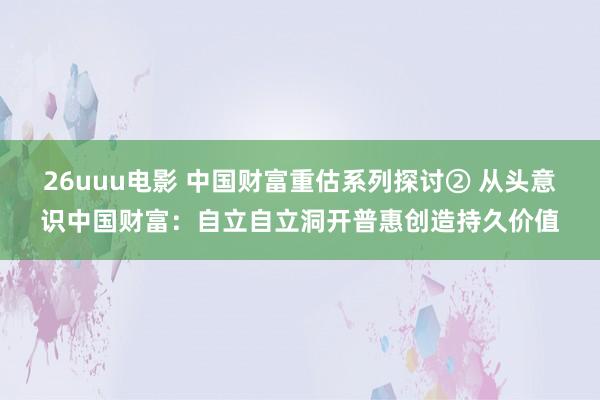 26uuu电影 中国财富重估系列探讨② 从头意识中国财富：自立自立洞开普惠创造持久价值
