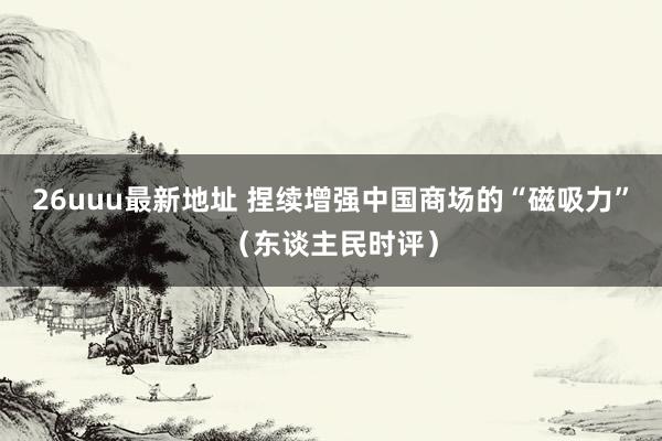 26uuu最新地址 捏续增强中国商场的“磁吸力”（东谈主民时评）