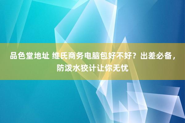 品色堂地址 维氏商务电脑包好不好？出差必备，防泼水狡计让你无忧