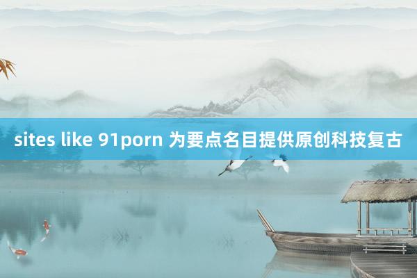 sites like 91porn 为要点名目提供原创科技复古