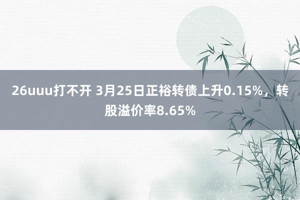 26uuu打不开 3月25日正裕转债上升0.15%，转股溢价率8.65%