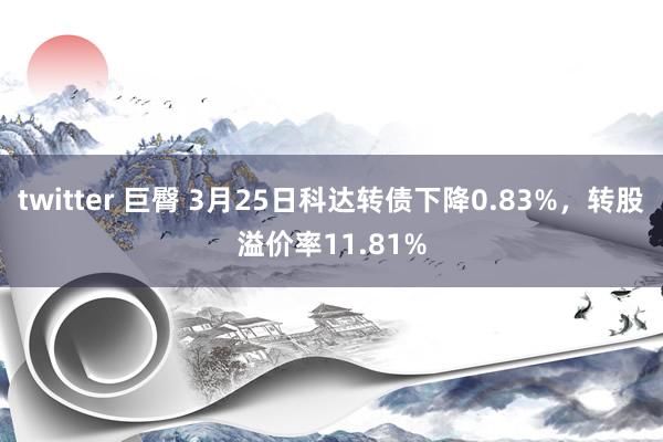 twitter 巨臀 3月25日科达转债下降0.83%，转股溢价率11.81%
